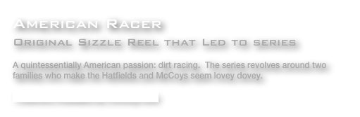 American Racer
Original Sizzle Reel that Led to series

A quintessentially American passion: dirt racing.  The series revolves around two families who make the Hatfields and McCoys seem lovey dovey. 

Treatment Available By Clicking Here