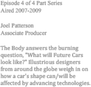 Episode 4 of 4 Part Series 
Aired 2007-2009 

Joel Patterson 
Associate Producer 

The Body answers the burning question, "What will Future Cars look like?" Illustrious designers from around the globe weigh in on how a car's shape can/will be affected by advancing technologies. 
