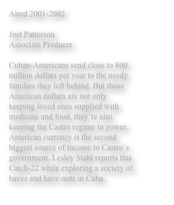 Aired 2001-2002 

Joel Patterson 
Associate Producer 

Cuban-Americans send close to 800 million dollars per year to the needy families they left behind. But those American dollars are not only keeping loved ones supplied with medicine and food, they’re also keeping the Castro regime in power. American currency is the second biggest source of income to Castro’s government. Lesley Stahl reports this Catch-22 while exploring a society of haves and have-nots in Cuba. 