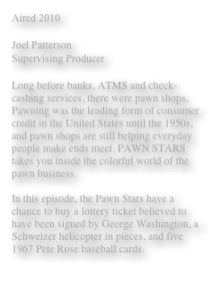 Aired 2010 

Joel Patterson 
Supervising Producer 

Long before banks, ATMS and check-cashing services, there were pawn shops. Pawning was the leading form of consumer credit in the United States until the 1950s, and pawn shops are still helping everyday people make ends meet. PAWN STARS takes you inside the colorful world of the pawn business.

In this episode, the Pawn Stars have a chance to buy a lottery ticket believed to have been signed by George Washington, a Schweizer helicopter in pieces, and five 1967 Pete Rose baseball cards.