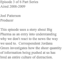 Episode 3 of 6 Part Series 
Aired 2008-2009 

Joel Patterson 
Producer 

This episode uses a story about Big Pharma as an entry into understanding why we don't react to the news the way we used to.  Correspondent Jordana Green investigates how the sheer quantity of information being pushed at us has bred an entire culture of distraction. 
