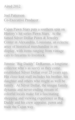 Aired 2012 

Joel Patterson 
Co-Executive Producer

Cajun Pawn Stars puts a southern spin on History’s hit series Pawn Stars.  At the famed Silver Dollar Pawn & Jewelry Center in Alexandria, Louisiana, an eclectic array of historical merchandise is on display, with items ranging from vintage cars to firearms to livestock.

Jimmie “Big Daddy” DeRamus, a longtime collector who’s as savvy as they come, established Silver Dollar over 25 years ago. His close-knit staff includes his brother, his daughter and others who might as well be family.  At Silver Dollar, the unique family dynamic and never-ending stream of colorful locals make for a fascinating shopping and viewing experience as Big Daddy and his crew appraise, pawn and trade the Cajun way.