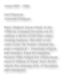 Aired 2005 - 2006

Joel Patterson 
Associate Producer 

Barry Minkow knows fraud. In the 1980s he scammed investors out of millions with his ZZZZ Best carpet cleaning business. But after seven years in jail, the former criminal has gone evangelical -- preaching religion and running a fraud investigation business that's helped law enforcement uncover billions in fraud. Steve Kroft reports this amazing story of deception and redemption. 