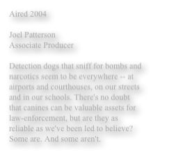 Aired 2004

Joel Patterson 
Associate Producer 

Detection dogs that sniff for bombs and narcotics seem to be everywhere -- at airports and courthouses, on our streets and in our schools. There's no doubt that canines can be valuable assets for law-enforcement, but are they as reliable as we've been led to believe? Some are. And some aren't. 