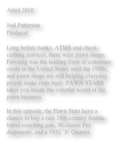 Aired 2010 

Joel Patterson 
Producer 

Long before banks, ATMS and check-cashing services, there were pawn shops. Pawning was the leading form of consumer credit in the United States until the 1950s, and pawn shops are still helping everyday people make ends meet. PAWN STARS takes you inside the colorful world of the pawn business.

In this episode, the Pawn Stars have a chance to buy a rare 18th century double-barrel coaching gun, 50 classic Pez dispensers, and a 1932 ‘S’ Quarter. 