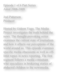 Episode 1 of 6 Part Series 
Aired 2008-2009 

Joel Patterson 
Producer 

Hosted by Gideon Yago, The Media Project investigates the truth behind the news. The thought-provoking series examines the current state of journalism and how it affects our perceptions of the world around us. This episode examines specific media obsessions as well as off-limit topics in news reporting. The first segment follows a media consultant who specializes in brokering stories of abducted children to the newsmedia. 