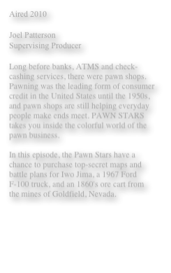 Aired 2010 

Joel Patterson 
Supervising Producer 

Long before banks, ATMS and check-cashing services, there were pawn shops. Pawning was the leading form of consumer credit in the United States until the 1950s, and pawn shops are still helping everyday people make ends meet. PAWN STARS takes you inside the colorful world of the pawn business.

In this episode, the Pawn Stars have a chance to purchase top-secret maps and battle plans for Iwo Jima, a 1967 Ford F-100 truck, and an 1860's ore cart from the mines of Goldfield, Nevada.