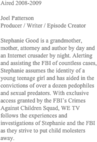 Aired 2008-2009 

Joel Patterson 
Producer / Writer / Episode Creator 

Stephanie Good is a grandmother, mother, attorney and author by day and an Internet crusader by night. Alerting and assisting the FBI of countless cases, Stephanie assumes the identity of a young teenage girl and has aided in the convictions of over a dozen pedophiles and sexual predators. With exclusive access granted by the FBI’s Crimes Against Children Squad, WE TV follows the experiences and investigations of Stephanie and the FBI as they strive to put child molesters away. 