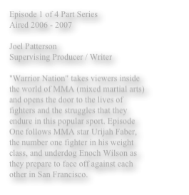 Episode 1 of 4 Part Series
Aired 2006 - 2007

Joel Patterson 
Supervising Producer / Writer

"Warrior Nation" takes viewers inside the world of MMA (mixed martial arts) and opens the door to the lives of fighters and the struggles that they endure in this popular sport. Episode One follows MMA star Urijah Faber, the number one fighter in his weight class, and underdog Enoch Wilson as they prepare to face off against each other in San Francisco. 