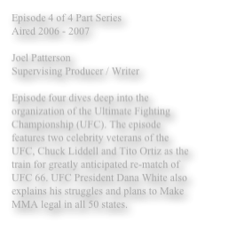 Episode 4 of 4 Part Series
Aired 2006 - 2007

Joel Patterson 
Supervising Producer / Writer

Episode four dives deep into the organization of the Ultimate Fighting Championship (UFC). The episode features two celebrity veterans of the UFC, Chuck Liddell and Tito Ortiz as the train for greatly anticipated re-match of UFC 66. UFC President Dana White also explains his struggles and plans to Make MMA legal in all 50 states. 